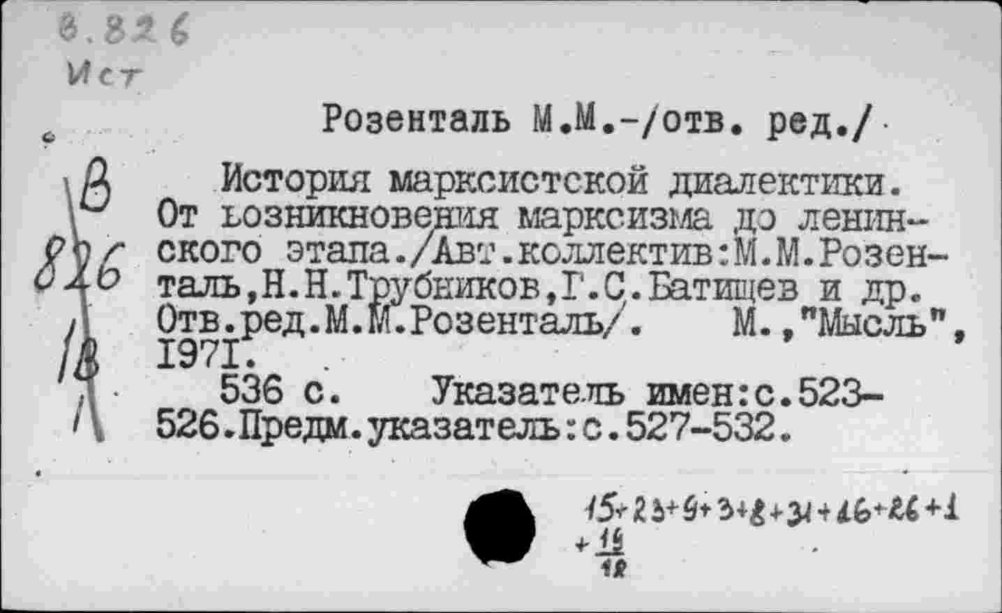 ﻿1Л ст
с	Розенталь М.М.-/отв. ред./-
А История марксистской диалектики.
От возникновения марксизма до ленин-Рпг ского этапа./Авт.коллектив :М.М.Розен-£4^ таль,Н.Н.Трубников,Г.С.Батищев и др.
Д	Отв.ред.М.М.Розенталь/.	М. "Мысль”,
/А 1971.
д •	536 с. Указатель имен:с.523-
Ц 526.Предм.указатель:с.527-532.
I б*	и+1
и